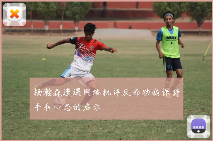 杨瀚森遭遇网络批评反而劝我保持平和心态的启示