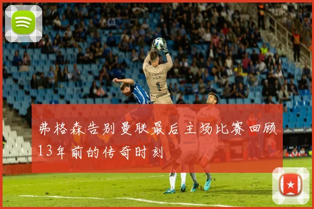 弗格森告别曼联最后主场比赛回顾13年前的传奇时刻