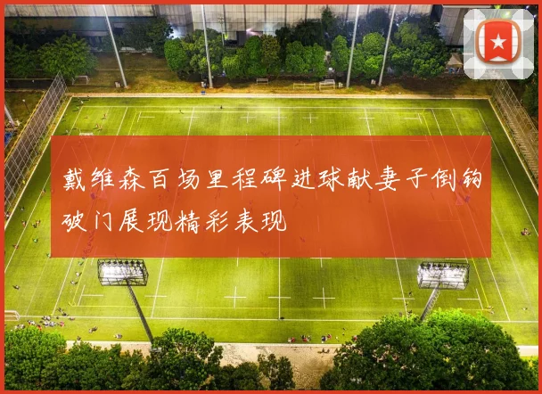 戴维森百场里程碑进球献妻子倒钩破门展现精彩表现